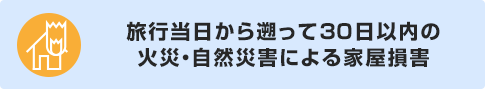 旅行当日から遡って30日以内の火災・自然災害による家屋損害