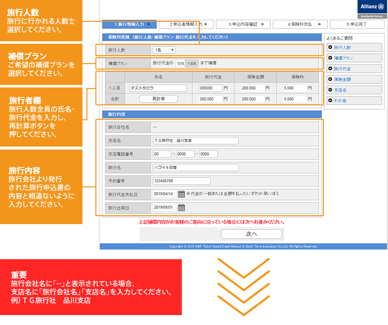 旅行人数:旅行に行かれる人数を選択してください。 補償プラン:ご希望の補償プランを選択してください。 旅行者欄:旅行人数全員の氏名・旅行代金を入力し、再計算ボタンを押してください。 旅行内容:旅行会社より発行された旅行申込書の内容と相違ないように入力してください。 重要:旅行会社名に「--」と表示されている場合、支店名に「旅行会社名」「支店名」を入力してください。例）ＴＧ旅行社　品川支店